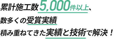 累計施工数5,000件以上、数多くの受賞実績 積み重ねてきた実績と技術で解決！